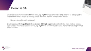 www.sdacademy.pl
www.sdacademy.pl
Exercise 34.
Create a class that extends the Thread class, e.g. MyThread, overload the run() method so it displays the
thread name in the console by reading it from the static method of the current thread:
Thread.currentThread().getName()
Create a class with the public static void main (String [] args) method. Inside the main method create a
type variable of our class created above, e.g. MyThread and initialize the class. Perform the start() method
on the variable.
 