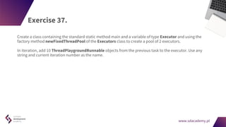 www.sdacademy.pl
www.sdacademy.pl
Exercise 37.
Create a class containing the standard static method main and a variable of type Executor and using the
factory method newFixedThreadPool of the Executors class to create a pool of 2 executors.
In iteration, add 10 ThreadPlaygroundRunnable objects from the previous task to the executor. Use any
string and current iteration number as the name.
 