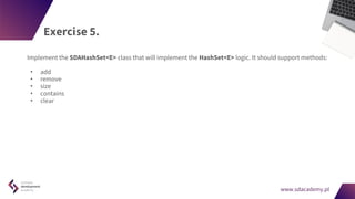 www.sdacademy.pl
www.sdacademy.pl
Exercise 5.
Implement the SDAHashSet<E> class that will implement the HashSet<E> logic. It should support methods:
• add
• remove
• size
• contains
• clear
 