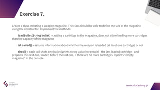 www.sdacademy.pl
www.sdacademy.pl
Exercise 7.
Create a class imitating a weapon magazine. The class should be able to define the size of the magazine
using the constructor. Implement the methods:
loadBullet(String bullet) → adding a cartridge to the magazine, does not allow loading more cartridges
than the capacity of the magazine
isLoaded() → returns information about whether the weapon is loaded (at least one cartridge) or not
shot() → each call shots one bullet (prints string value in console) - the last loaded cartridge - and
prepares the next one, loaded before the last one, if there are no more cartridges, it prints "empty
magazine" in the console
 