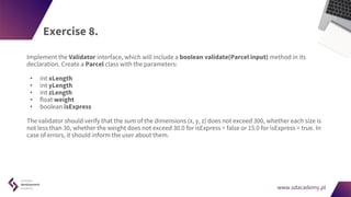 www.sdacademy.pl
www.sdacademy.pl
Exercise 8.
Implement the Validator interface, which will include a boolean validate(Parcel input) method in its
declaration. Create a Parcel class with the parameters:
• int xLength
• int yLength
• int zLength
• float weight
• boolean isExpress
The validator should verify that the sum of the dimensions (x, y, z) does not exceed 300, whether each size is
not less than 30, whether the weight does not exceed 30.0 for isExpress = false or 15.0 for isExpress = true. In
case of errors, it should inform the user about them.
 