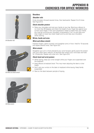 APPENDIX B
                                                              EXERCISES FOR OFFICE WORKERS
                                          Shoulders
                                          Shoulder rolls
                                          Circle shoulders forward several times, then backwards. Repeat 3 to 5 times.
                                          See Figure B.4.
                                          Check shoulder posture
                                          • Relax your shoulders and rest your hands on your lap. Bend your elbows to
                                            no more than 90 degrees and check the height of your finger tips against your
                                            current work height. If the work (keyboard or desk) is higher than your hands
                                            you may be hunching your shoulders unnecessarily. If so, try and raise your
                                            chair height or lower your desk height and try and relax your shoulders
                                            while working.
                                          Wrists, hands and arms
B.4 Shoulder rolls
                                          Wrist and elbow stretch
                                          Interlace fingers, palms outward, and straighten arms in front. Hold for 10 seconds
                                          and repeat several times. See Figure B.5.
                                          Wrist stretch
                                          Straighten your arm in front and bend your wrist forward, gently assist the stretch
                                          with your other hand. Hold for 10 seconds then stretch your wrist back and hold
                                          for 10 seconds. Repeat with other arm. See Figure B.6.
                                          Check hand and wrist posture
                                          • While keying, keep your wrist straight while your fingers are suspended over
                                            the keyboard.
                                          • Keep elbows at keyboard level. This may mean adjusting the desk or chair
                                            height.
                                          • Don’t rest your wrists on the desk or keyboard while keying. Keep hands
                                            suspended.
                                          • Rest on the desk between periods of keying.
B.5 Wrist and elbow stretch




B.6 Wrist stretch




WORKSAFE VICTORIA / OFFICEWISE – A GUIDE TO HEALTH & SAFETY IN THE OFFICE                                                   69
 