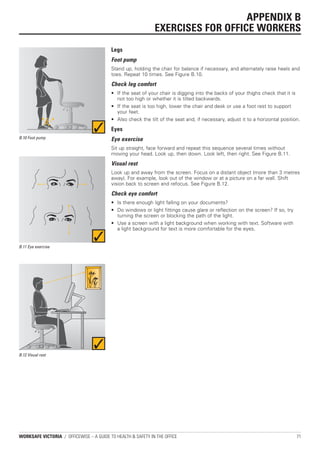 APPENDIX B
                                                              EXERCISES FOR OFFICE WORKERS
                                          Legs
                                          Foot pump
                                          Stand up, holding the chair for balance if necessary, and alternately raise heels and
                                          toes. Repeat 10 times. See Figure B.10.
                                          Check leg comfort
                                          • If the seat of your chair is digging into the backs of your thighs check that it is
                                            not too high or whether it is tilted backwards.
                                          • If the seat is too high, lower the chair and desk or use a foot rest to support
                                            your feet.
                                          • Also check the tilt of the seat and, if necessary, adjust it to a horizontal position.
                                          Eyes
B.10 Foot pump                            Eye exercise
                                          Sit up straight, face forward and repeat this sequence several times without
                                          moving your head. Look up, then down. Look left, then right. See Figure B.11.
                                          Visual rest
                                          Look up and away from the screen. Focus on a distant object (more than 3 metres
                                          away). For example, look out of the window or at a picture on a far wall. Shift
                                          vision back to screen and refocus. See Figure B.12.
                                          Check eye comfort
                                          • Is there enough light falling on your documents?
                                          • Do windows or light fittings cause glare or reflection on the screen? If so, try
                                            turning the screen or blocking the path of the light.
                                          • Use a screen with a light background when working with text. Software with
                                            a light background for text is more comfortable for the eyes.


B.11 Eye exercise




B.12 Visual rest




WORKSAFE VICTORIA / OFFICEWISE – A GUIDE TO HEALTH & SAFETY IN THE OFFICE                                                       71
 