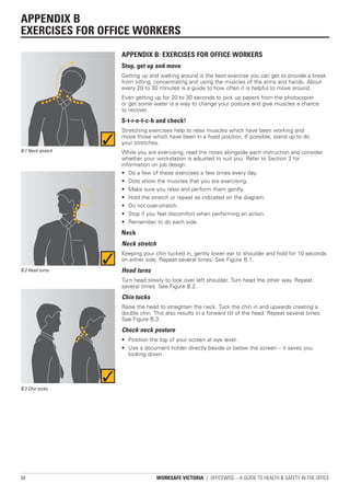 APPENDIX B
EXERCISES FOR OFFICE WORKERS
                   APPENDIX B: EXERCISES FOR OFFICE WORKERS
                   Stop, get up and move
                   Getting up and walking around is the best exercise you can get to provide a break
                   from sitting, concentrating and using the muscles of the arms and hands. About
                   every 20 to 30 minutes is a guide to how often it is helpful to move around.
                   Even getting up for 20 to 30 seconds to pick up papers from the photocopier
                   or get some water is a way to change your posture and give muscles a chance
                   to recover.
                   S-t-r-e-t-c-h and check!
                   Stretching exercises help to relax muscles which have been working and
                   move those which have been in a fixed position. If possible, stand up to do
                   your stretches.
B.1 Neck stretch   While you are exercising, read the notes alongside each instruction and consider
                   whether your workstation is adjusted to suit you. Refer to Section 2 for
                   information on job design.
                   • Do a few of these exercises a few times every day.
                   • Dots show the muscles that you are exercising.
                   • Make sure you relax and perform them gently.
                   • Hold the stretch or repeat as indicated on the diagram.
                   • Do not over-stretch.
                   • Stop if you feel discomfort when performing an action.
                   • Remember to do each side.
                   Neck
                   Neck stretch
                   Keeping your chin tucked in, gently lower ear to shoulder and hold for 10 seconds
                   on either side. Repeat several times. See Figure B.1.
B.2 Head turns     Head turns
                   Turn head slowly to look over left shoulder. Turn head the other way. Repeat
                   several times. See Figure B.2.
                   Chin tucks
                   Raise the head to straighten the neck. Tuck the chin in and upwards creating a
                   double chin. This also results in a forward tilt of the head. Repeat several times.
                   See Figure B.3.
                   Check neck posture
                   • Position the top of your screen at eye level.
                   • Use a document holder directly beside or below the screen – it saves you
                     looking down.




B.3 Chin tucks




68                                WORKSAFE VICTORIA / OFFICEWISE – A GUIDE TO HEALTH & SAFETY IN THE OFFICE
 