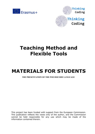 Teaching Method and
Flexible Tools
MATERIALS FOR STUDENTS
THE PRESENTATION OF THE PSEUDOCODE LANGUAGE
This project has been funded with support from the European Commission.
This publication reflects the views only of the author, and the Commission
cannot be held responsible for any use which may be made of the
information contained therein.