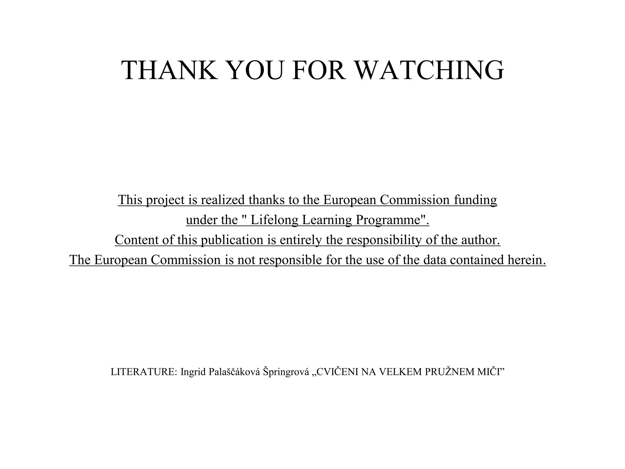 THANK YOU FOR WATCHING
This project is realized thanks to the European Commission funding
under the " Lifelong Learning Programme".
Content of this publication is entirely the responsibility of the author.
The European Commission is not responsible for the use of the data contained herein.
LITERATURE: Ingrid Palaščáková Špringrová „CVIČENI NA VELKEM PRUŽNEM MIČI”
 