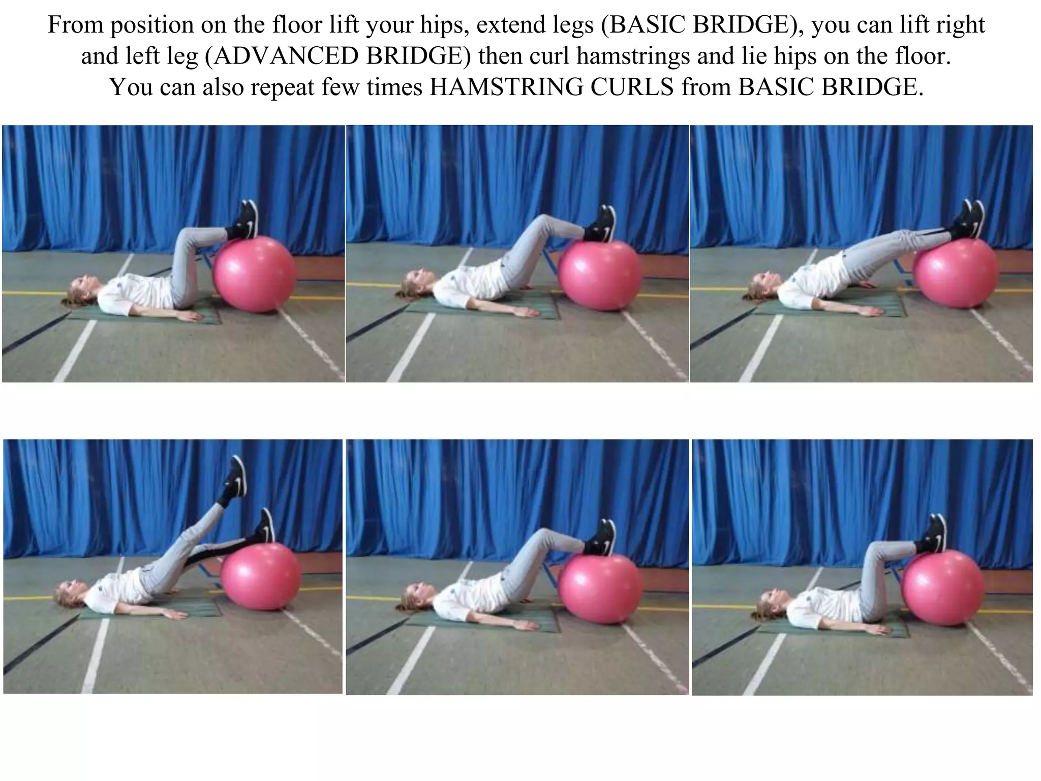 From position on the floor lift your hips, extend legs (BASIC BRIDGE), you can lift right
and left leg (ADVANCED BRIDGE) then curl hamstrings and lie hips on the floor.
You can also repeat few times HAMSTRING CURLS from BASIC BRIDGE.
 