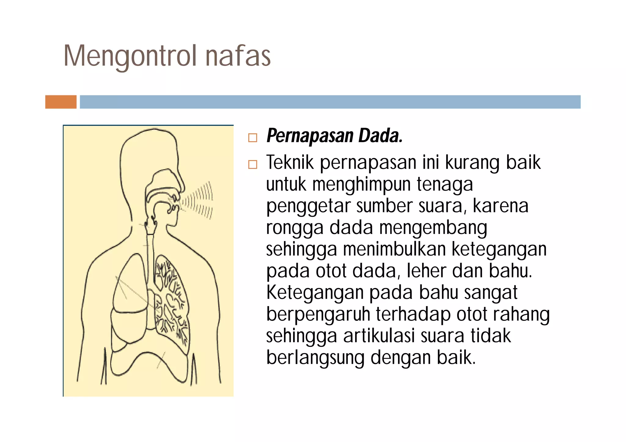 Mengontrol nafas
 Pernapasan Dada.
 Teknik pernapasan ini kurang baik
untuk menghimpun tenaga
penggetar sumber suara, karena
rongga dada mengembang
sehingga menimbulkan ketegangan
pada otot dada, leher dan bahu.
Ketegangan pada bahu sangat
berpengaruh terhadap otot rahang
sehingga artikulasi suara tidak
berlangsung dengan baik.
 