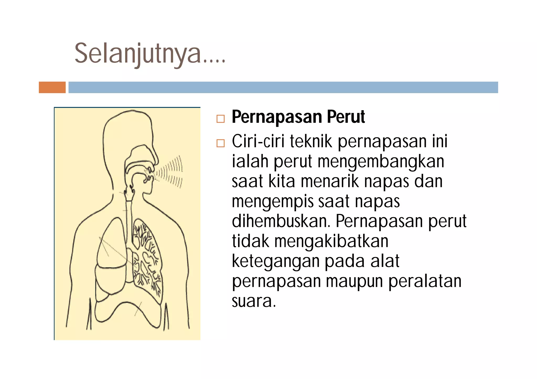 Selanjutnya....
 Pernapasan Perut
 Ciri-ciri teknik pernapasan ini
ialah perut mengembangkan
saat kita menarik napas dan
mengempis saat napas
dihembuskan. Pernapasan perut
tidak mengakibatkan
ketegangan pada alat
pernapasan maupun peralatan
suara.
 