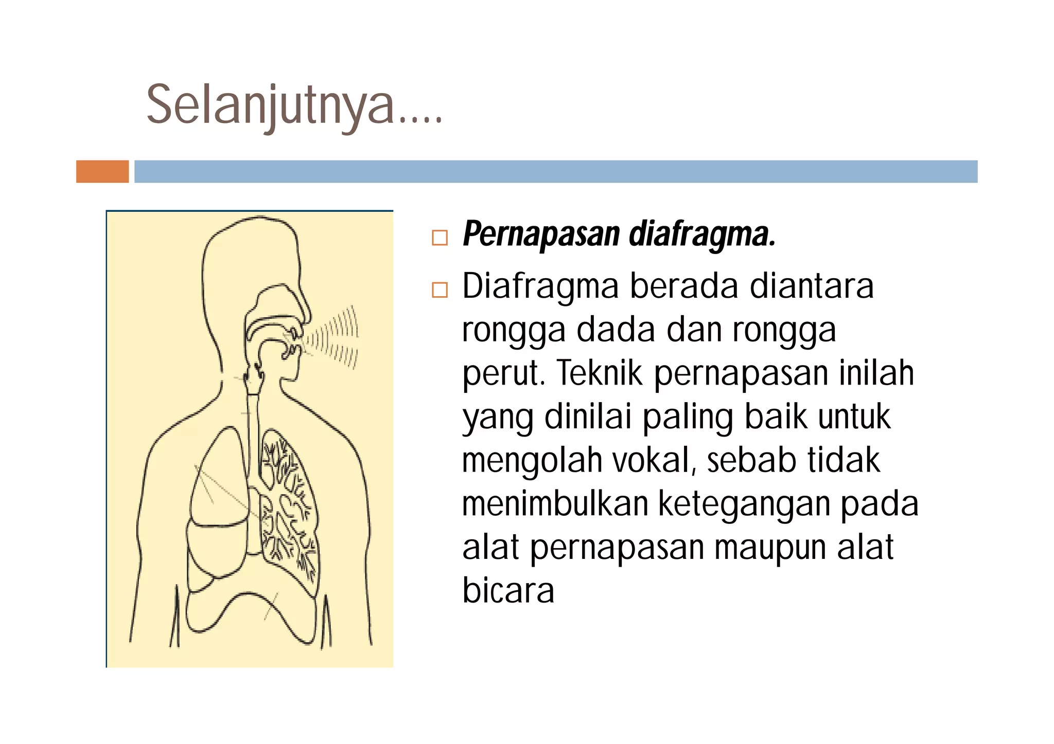 Selanjutnya....
 Pernapasan diafragma.
 Diafragma berada diantara
rongga dada dan rongga
perut. Teknik pernapasan inilah
yang dinilai paling baik untuk
mengolah vokal, sebab tidak
menimbulkan ketegangan pada
alat pernapasan maupun alat
bicara
 