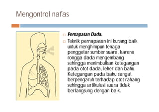 Mengontrol nafas
 Pernapasan Dada.
 Teknik pernapasan ini kurang baik
untuk menghimpun tenaga
penggetar sumber suara, karena
rongga dada mengembang
sehingga menimbulkan ketegangan
pada otot dada, leher dan bahu.
Ketegangan pada bahu sangat
berpengaruh terhadap otot rahang
sehingga artikulasi suara tidak
berlangsung dengan baik.
 