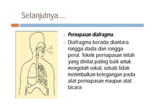 Selanjutnya....
 Pernapasan diafragma.
 Diafragma berada diantara
rongga dada dan rongga
perut. Teknik pernapasan inilah
yang dinilai paling baik untuk
mengolah vokal, sebab tidak
menimbulkan ketegangan pada
alat pernapasan maupun alat
bicara
 