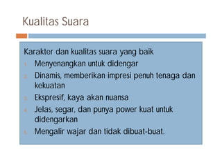 Kualitas Suara
Karakter dan kualitas suara yang baik
1. Menyenangkan untuk didengar
2. Dinamis, memberikan impresi penuh tenaga dan
kekuatan
3. Ekspresif, kaya akan nuansa
4. Jelas, segar, dan punya power kuat untuk
didengarkan
5. Mengalir wajar dan tidak dibuat-buat.
 