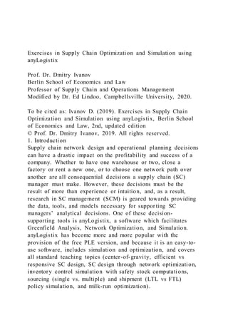 Exercises in Supply Chain Optimization and Simulation using
anyLogistix
Prof. Dr. Dmitry Ivanov
Berlin School of Economics and Law
Professor of Supply Chain and Operations Management
Modified by Dr. Ed Lindoo, Campbellsville University, 2020.
To be cited as: Ivanov D. (2019). Exercises in Supply Chain
Optimization and Simulation using anyLogistix, Berlin School
of Economics and Law, 2nd, updated edition
© Prof. Dr. Dmitry Ivanov, 2019. All rights reserved.
1. Introduction
Supply chain network design and operational planning decisions
can have a drastic impact on the profitability and success of a
company. Whether to have one warehouse or two, close a
factory or rent a new one, or to choose one network path over
another are all consequential decisions a supply chain (SC)
manager must make. However, these decisions must be the
result of more than experience or intuition, and, as a result,
research in SC management (SCM) is geared towards providing
the data, tools, and models necessary for supporting SC
managers’ analytical decisions. One of these decision-
supporting tools is anyLogistix, a software which facilitates
Greenfield Analysis, Network Optimization, and Simulation.
anyLogistix has become more and more popular with the
provision of the free PLE version, and because it is an easy-to-
use software, includes simulation and optimization, and covers
all standard teaching topics (center-of-gravity, efficient vs
responsive SC design, SC design through network optimization,
inventory control simulation with safety stock computations,
sourcing (single vs. multiple) and shipment (LTL vs FTL)
policy simulation, and milk-run optimization).
 