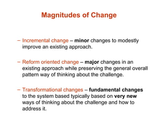 Magnitudes of Change Incremental change  –  minor  changes to modestly improve an existing approach. Reform oriented change  –  major  changes in an existing approach while preserving the general overall pattern way of thinking about the challenge. Transformational changes  –  fundamental changes  to the system based typically based on  very   new  ways of thinking about the challenge and how to address it. 