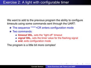Exercise 2: A light with conﬁgurable timer
We want to add to the previous program the ability to conﬁgure
timeouts using some commands sent through the UART:
The sequence “***”+CR enters conﬁguration mode
Two commands:
timeout VAL, sets the “light off” timeout
signal VAL, sets the timer value for the ﬂashing signal
end, exits conﬁguration mode
The program is a little bit more complex!
Corrado Santoro Some Exercises with Timers and UART
 