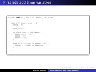 First let’s add timer variables
§
unsigned char off_timer = 20, signal_timer = 10;
...
else { // light_status == 1
LIGHT = ON;
tick_count++;
if (tick_count = off_timer) {
light_status = 0;
LIGHT = OFF;
SIGNAL = OFF;
}
else if (tick_count = signal_timer) {
SIGNAL = !SIGNAL; // flashing
}
}
...
¦ ¥
Corrado Santoro Some Exercises with Timers and UART
 