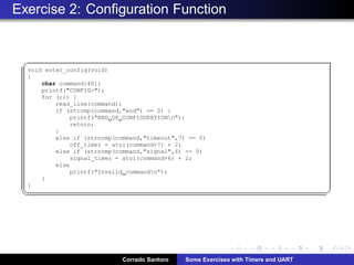 Exercise 2: Conﬁguration Function
§
void enter_config(void)
{
char command[40];
printf(CONFIG);
for (;;) {
read_line(command);
if (strcmp(command,end) == 0) {
printf(END OF CONFIGURATIONn);
return;
}
else if (strncmp(command,timeout,7) == 0)
off_timer = atoi(command+7) * 2;
else if (strncmp(command,signal,6) == 0)
signal_timer = atoi(command+6) * 2;
else
printf(Invalid commandn);
}
}
¦ ¥
Corrado Santoro Some Exercises with Timers and UART
 