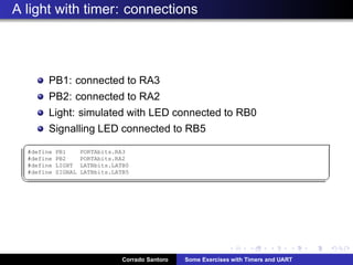 A light with timer: connections
PB1: connected to RA3
PB2: connected to RA2
Light: simulated with LED connected to RB0
Signalling LED connected to RB5
§
#define PB1 PORTAbits.RA3
#define PB2 PORTAbits.RA2
#define LIGHT LATBbits.LATB0
#define SIGNAL LATBbits.LATB5
¦ ¥
Corrado Santoro Some Exercises with Timers and UART
 