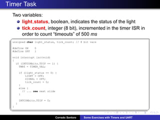 Timer Task
Two variables:
light status, boolean, indicates the status of the light
tick count, integer (8 bit), incremented in the timer ISR in
order to count “timeouts” of 500 ms
§
unsigned char light_status, tick_count; // 8 bit vars
#define ON 0
#define OFF 1
void interrupt isr(void)
{
if (INTCONbits.T0IF == 1) {
TMR0 = TIMER_VAL;
if (light_status == 0) {
LIGHT = OFF;
SIGNAL = OFF;
tick_count = 0;
}
else {
// ... see next slide
}
INTCONbits.T0IF = 0;
}
}
¦ ¥
Corrado Santoro Some Exercises with Timers and UART
 