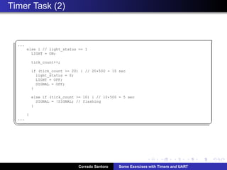 Timer Task (2)
§
...
else { // light_status == 1
LIGHT = ON;
tick_count++;
if (tick_count = 20) { // 20*500 = 10 sec
light_status = 0;
LIGHT = OFF;
SIGNAL = OFF;
}
else if (tick_count = 10) { // 10*500 = 5 sec
SIGNAL = !SIGNAL; // flashing
}
}
...
¦ ¥
Corrado Santoro Some Exercises with Timers and UART
 