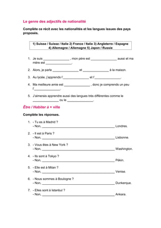 Le genre des adjectifs de nationalité
Complète ce récit avec les nationalités et les langues issues des pays
proposés.
1) Suisse / Suisse / Italie 2) France / Italie 3) Angleterre / Espagne
4) Allemagne / Allemagne 5) Japon / Russie
1. Je suis _______________ , mon père est _______________ aussi et ma
mère est _______________.
2. Alors, je parle _______________ et _______________ à la maison.
3. Au lycée, j’apprends l’_______________ et l’_______________.
4. Ma meilleure amie est _______________ , donc je comprends un peu
l’_______________.
5. J’aimerais apprendre aussi des langues très différentes comme le
_______________ ou le _______________.
Être / Habiter à + ville
Complète les réponses.
1. - Tu es à Madrid ?
- Non, __________________________________________ Londres.
2. - Il est à Paris ?
- Non, __________________________________________ Lisbonne.
3. - Vous êtes à New York ?
- Non, __________________________________________ Washington.
4. - Ils sont à Tokyo ?
- Non, __________________________________________ Pékin.
5. - Elle est à Milan ?
- Non, __________________________________________ Venise.
6. - Nous sommes à Boulogne ?
- Non, __________________________________________ Dunkerque.
7. - Elles sont à Istanbul ?
- Non, __________________________________________ Ankara.
 