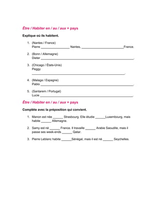 Être / Habiter en / au / aux + pays
Explique où ils habitent.
1. (Nantes / France)
Pierre _________________ Nantes, _________________________France.
2. (Bonn / Allemagne)
Dieter _______________________________________________________.
3. (Chicago / États-Unis)
Peggy
_______________________________________________________.
4. (Malaga / Espagne)
Pablo _______________________________________________________.
5. (Santarem / Portugal)
Lucie _______________________________________________________.
Être / Habiter en / au / aux + pays
Complète avec la préposition qui convient.
1. Manon est née ______ Strasbourg. Elle étudie ______Luxembourg, mais
habite ______ Allemagne.
2. Samy est né ______ France. Il travaille ______ Arabie Saoudite, mais il
passe ses week-ends ______ Qatar.
3. Pierre Leblanc habite ______Sénégal, mais il est né ______ Seychelles.
 