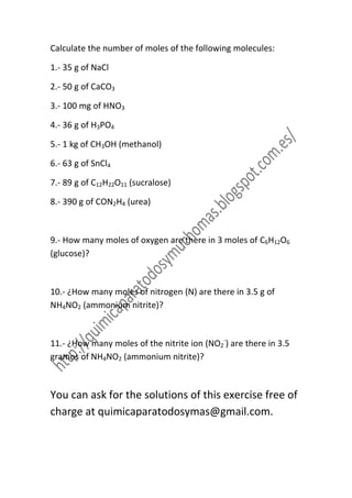 Calculate the number of moles of the following molecules:

1.- 35 g of NaCl

2.- 50 g of CaCO3

3.- 100 mg of HNO3

4.- 36 g of H3PO4

5.- 1 kg of CH3OH (methanol)

6.- 63 g of SnCl4

7.- 89 g of C12H22O11 (sucralose)

8.- 390 g of CON2H4 (urea)



9.- How many moles of oxygen are there in 3 moles of C6H12O6
(glucose)?



10.- ¿How many moles of nitrogen (N) are there in 3.5 g of
NH4NO2 (ammonium nitrite)?



11.- ¿How many moles of the nitrite ion (NO2-) are there in 3.5
gramos of NH4NO2 (ammonium nitrite)?



You can ask for the solutions of this exercise free of
charge at quimicaparatodosymas@gmail.com.
 