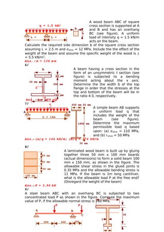 A wood beam ABC of square
           q = 1.5 kN/                    cross section is supported at A
           m                     b        and B and has an overhang
                                     b    BC (see figure). A uniform
     L =            L =                   load of intensity q = 1.5 kN/m
     2.5m           2.5m                  acts on the beam.
 Calculate the required side dimension b of the square cross section
 assuming L = 2.5 m and σ allow = 12 MPa. Include the the effect of the
 weight of the beam and assume the specific weight of the wood is γ
 = 5.5 kN/m3.
 Ans.    =  
       : b  136   m m
 6/ 
             b                  A beam having a cross section in the
                                form of an unsymmetric I section (see
                      40 mm     figure) is subjected to a bending
    30 mm                       moment acting about the x axis.
                     300 mm     Determine the the width b of the top
        x                       flange in order that the stresses at the
                                top and bottom of the beam will be in
                      40 mm     the ratio 4:3, respectively.
               y
  Ans.   400 mm   m
        : b   
            = 259 m
 7/               q            450 mm 30 mm
                                             A simple beam AB supports
A                            B               a uniform load q that
              L = 14m
                                             includes the weight of the
                                             beam          (see     figure).
                                   1800 mm Determine the maximum
                                             permissible load q based
                                             upon: (a) σ allow = 110 MPa,
                                             and (b) τ allow = 50 MPa
 Ans.: (a)     
             q = 144   kN/m; (b)  =  
                                 q  174    kN/m
                                         30 mm
8/
                          A laminated wood beam is built up by gluing
              50 mm       together three 50 mm x 100 mm boards
                          (actual dimensions) to form a solid beam 100
              50 mm       mm x 150 mm, as shown in the figure. The
                          allowable shear stress in the glued joints is
              50 mm
                          0.35 MPa and the allowable bending stress is
 100 mm
                          11 MPa. If the beam is 1m long cantiliver,
                          what is the allowable load P at the free end?
                          (Disregard the weight of the beam)
Ans.: P    
       = 3.94     kN
9/
A steel beam ABC with an overhang BC is subjected to two
concentrated load P as shown in the figure. Compute the maximum
                                                    36
value of P, if the allowable normal stress is 160 MPa.
                     P           P                      
                                                                3
          A                    B
                                          C                      30
                                                   3
               600      600        300
                                                                 
                                                       9        3
 