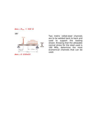 Ans.: P max = 530 N
      

10/
                      Two metric rolled-steel channels
                      are to be welded back to back and
                      used to support the loading
                      shown. Knowing that the allowable
                      normal stress for the steel used is
                      190 MPa, determine the most
                      economical channels that can be
                      used.
Ans.: C  
       230x22
 