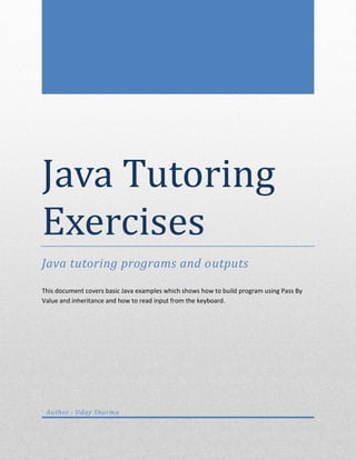 Java Tutoring
Exercises
Java tutoring programs and outputs

This document covers basic Java examples which shows how to build program using Pass By
Value and inheritance and how to read input from the keyboard.




 Author : Uday Sharma
 