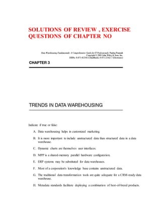 SOLUTIONS OF REVIEW , EXERCISE
QUESTIONS OF CHAPTER NO
Indicate if true or false:
A. Data warehousing helps in customized marketing.
B. It is more important to include unstructured data than structured data in a data
warehouse.
C. Dynamic charts are themselves user interfaces.
D. MPP is a shared-memory parallel hardware configuration.
E. ERP systems may be substituted for data warehouses.
F. Most of a corporation's knowledge base contains unstructured data.
G. The traditional data transformation tools are quite adequate for a CRM-ready data
warehouse.
H. Metadata standards facilitate deploying a combination of best-of-breed products.
 