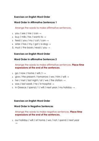 Exercises on English Word Order

     Word Order in Affirmative Sentences 1

     Arrange the words to make affirmative sentences.

1.   you / see / me / can →
2.   buy / milk / he / wants to →
3.   feed / you / my / cat / can →
4.   sister / has / my / got / a dog →
5. must / the book / read / you →

     Exercises on English Word Order

     Word Order in affirmative Sentences 2

     Arrange the words to make affirmative sentences. Place time
     expressions at the end of the sentences.

1.   go / now / home / will / I →
2.   give / the present / tomorrow / we / him / will →
3.   her / met / last night / at / we / the station →
4.   was / last week / he / in hospital →
5.   in Greece / spend / I / will / next year / my holiday →




     Exercises on English Word Order

     Word Order in Negative Sentences

     Arrange the words to make negative sentences. Place time
     expressions at the end of the sentences.

1.   our holiday / will / at home / we / not / spend / next year
     →
 