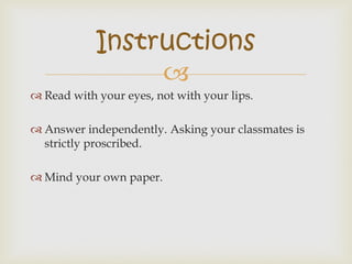 
 Read with your eyes, not with your lips.
 Answer independently. Asking your classmates is
strictly proscribed.
 Mind your own paper.
Instructions
 