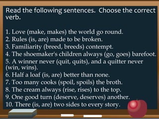 Read the following sentences. Choose the correct
verb.
1. Love (make, makes) the world go round.
2. Rules (is, are) made to be broken.
3. Familiarity (breed, breeds) contempt.
4. The shoemaker's children always (go, goes) barefoot.
5. A winner never (quit, quits), and a quitter never
(win, wins).
6. Half a loaf (is, are) better than none.
7. Too many cooks (spoil, spoils) the broth.
8. The cream always (rise, rises) to the top.
9. One good turn (deserve, deserves) another.
10. There (is, are) two sides to every story.
 