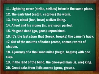 11. Lightning never (strike, strikes) twice in the same place.
12. The early bird (catch, catches) the worm.
13. Every cloud (has, have) a silver lining.
14. A fool and his money (is, are) soon parted.
15. No good deed (go, goes) unpunished.
16. It's the last straw that (break, breaks) the camel's back.
17. Out of the mouths of babes (come, comes) words of
wisdom.
18. A journey of a thousand miles (begin, begins) with one
step.
19. In the land of the blind, the one-eyed man (is, are) king.
20. Great oaks from little acorns (grow, grows).
 