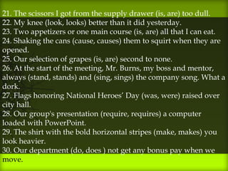 21. The scissors I got from the supply drawer (is, are) too dull.
22. My knee (look, looks) better than it did yesterday.
23. Two appetizers or one main course (is, are) all that I can eat.
24. Shaking the cans (cause, causes) them to squirt when they are
opened.
25. Our selection of grapes (is, are) second to none.
26. At the start of the meeting, Mr. Burns, my boss and mentor,
always (stand, stands) and (sing, sings) the company song. What a
dork.
27. Flags honoring National Heroes’ Day (was, were) raised over
city hall.
28. Our group's presentation (require, requires) a computer
loaded with PowerPoint.
29. The shirt with the bold horizontal stripes (make, makes) you
look heavier.
30. Our department (do, does ) not get any bonus pay when we
move.
 