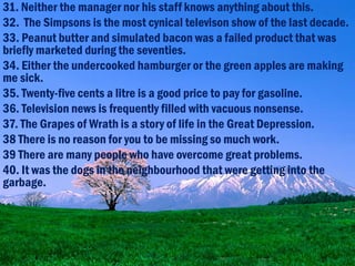 31. Neither the manager nor his staff knows anything about this.
32. The Simpsons is the most cynical televison show of the last decade.
33. Peanut butter and simulated bacon was a failed product that was
briefly marketed during the seventies.
34. Either the undercooked hamburger or the green apples are making
me sick.
35. Twenty-five cents a litre is a good price to pay for gasoline.
36. Television news is frequently filled with vacuous nonsense.
37. The Grapes of Wrath is a story of life in the Great Depression.
38 There is no reason for you to be missing so much work.
39 There are many people who have overcome great problems.
40. It was the dogs in the neighbourhood that were getting into the
garbage.
 