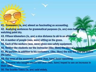 41. Economics (is, are) almost as fascinating as accounting.
42. Analyzing sentences for grammatical purposes (is, are) even better than
watching paint dry.
43. Fifteen kilometers (is, are) a nice distance to ski in an afternoon
44. A number of people (was, were) sitting on the grass.
45. Each of the workers (was, were) given new safety equipment.
46. Neither the students nor the instructor (like, likes) the idea of a three-hour exam.
47. My partner, in addition to his customers, (like, likes) the way the new law makes
life safer.
48. The news of the economic decline (has, have) been upsetting.
49. Everyone who bought stocks last year (has, have) hoped to see an increase in
their value.
50. The Seattle Times (is, are) sold widely.
 