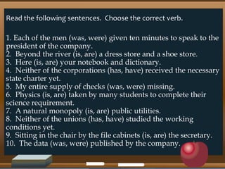 Read the following sentences. Choose the correct verb.
1. Each of the men (was, were) given ten minutes to speak to the
president of the company.
2. Beyond the river (is, are) a dress store and a shoe store.
3. Here (is, are) your notebook and dictionary.
4. Neither of the corporations (has, have) received the necessary
state charter yet.
5. My entire supply of checks (was, were) missing.
6. Physics (is, are) taken by many students to complete their
science requirement.
7. A natural monopoly (is, are) public utilities.
8. Neither of the unions (has, have) studied the working
conditions yet.
9. Sitting in the chair by the file cabinets (is, are) the secretary.
10. The data (was, were) published by the company.
 