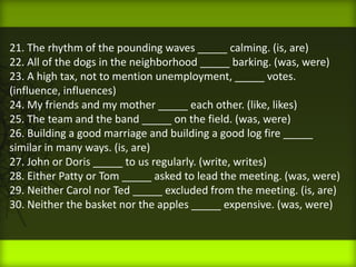 21. The rhythm of the pounding waves _____ calming. (is, are)
22. All of the dogs in the neighborhood _____ barking. (was, were)
23. A high tax, not to mention unemployment, _____ votes.
(influence, influences)
24. My friends and my mother _____ each other. (like, likes)
25. The team and the band _____ on the field. (was, were)
26. Building a good marriage and building a good log fire _____
similar in many ways. (is, are)
27. John or Doris _____ to us regularly. (write, writes)
28. Either Patty or Tom _____ asked to lead the meeting. (was, were)
29. Neither Carol nor Ted _____ excluded from the meeting. (is, are)
30. Neither the basket nor the apples _____ expensive. (was, were)
 