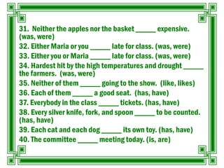31. Neither the apples nor the basket _____ expensive.
(was, were)
32. Either Maria or you _____ late for class. (was, were)
33. Either you or Maria _____ late for class. (was, were)
34. Hardest hit by the high temperatures and drought _____
the farmers. (was, were)
35. Neither of them _____ going to the show. (like, likes)
36. Each of them _____ a good seat. (has, have)
37. Everybody in the class _____ tickets. (has, have)
38. Every silver knife, fork, and spoon _____ to be counted.
(has, have)
39. Each cat and each dog _____ its own toy. (has, have)
40. The committee _____ meeting today. (is, are)
 