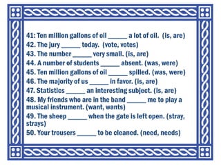 41: Ten million gallons of oil _____ a lot of oil. (is, are)
42. The jury _____ today. (vote, votes)
43. The number _____ very small. (is, are)
44. A number of students _____ absent. (was, were)
45. Ten million gallons of oil _____ spilled. (was, were)
46. The majority of us _____ in favor. (is, are)
47. Statistics _____ an interesting subject. (is, are)
48. My friends who are in the band _____ me to play a
musical instrument. (want, wants)
49. The sheep _____ when the gate is left open. (stray,
strays)
50. Your trousers _____ to be cleaned. (need, needs)
 