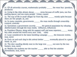 51. Of all university courses, mathematics probably _____ the most fear. (produce,
produces)
52. Living in big cities almost always _____ stress because of traffic jams, too few
parking spaces, and too many people. (cause, causes)
53. The way of life in small villages far from big cities _____ mostly quiet because
there are few people. (is, are)
54. In many countries, governments _____ the mass media through censorship.
(control, controls)
55. Sometimes a government covertly _____ the general population by releasing
disinformation through the mass media. (influence, influences)
56. President Obama, along with his support staff and news reporters, _____ many
key cities around the world every year. (visit, visits)
57. Least considered in the latest bombing campaign _____ the innocent victims.
(was, were)
58. Each cat and each dog in this animal shelter _____ eventually placed in a good
home. (is, are)
59. The deer standing silently next to the large tree _____ not seen by the two
hunters. (was, were)
60. Neither the students nor the teacher _____ able to find the solution
immediately. (was, were)
 