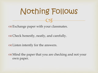 
 Exchange paper with your classmates.
 Check honestly, neatly, and carefully.
 Listen intently for the answers.
 Mind the paper that you are checking and not your
own paper.
Nothing Follows
 