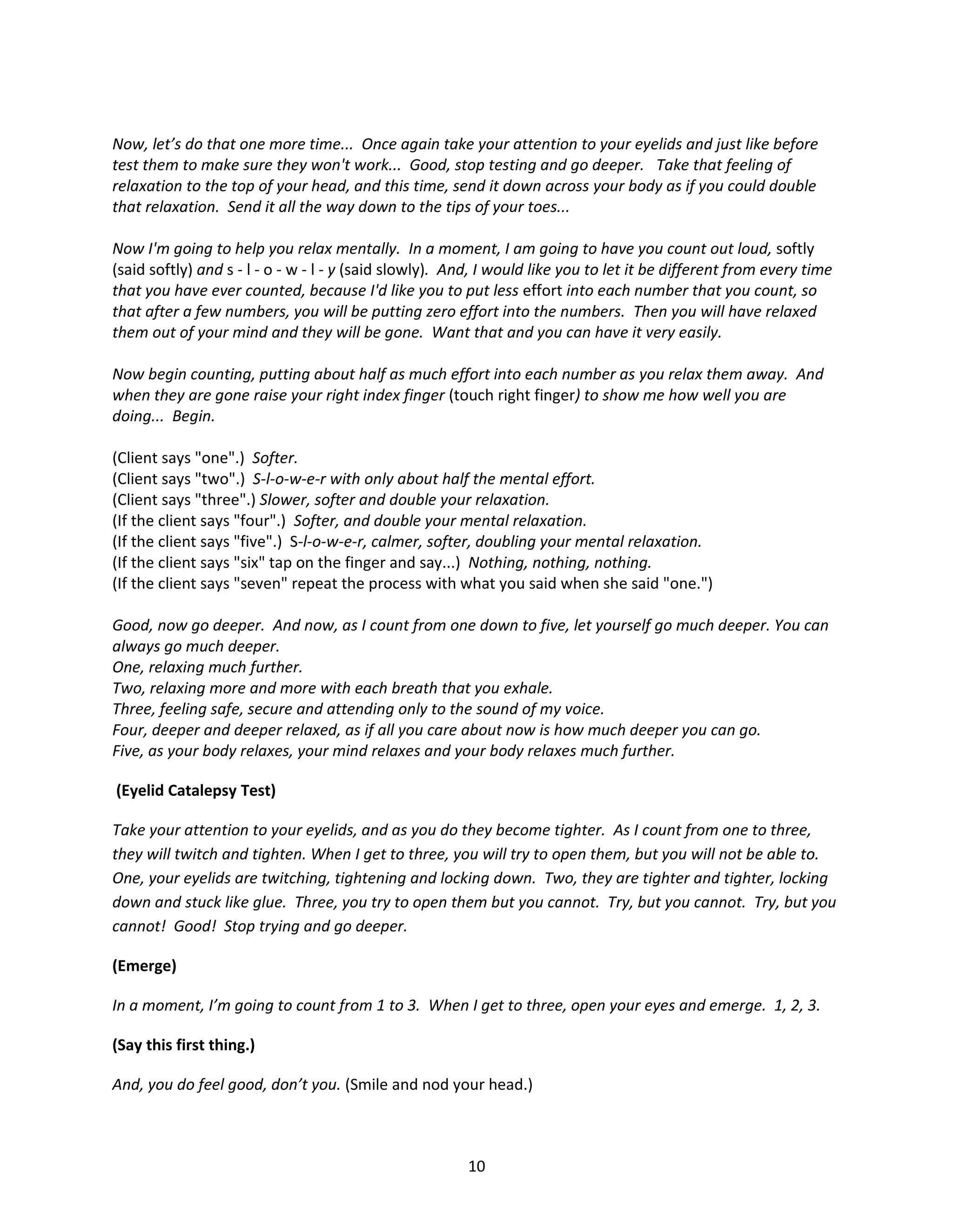 Now, let’s do that one more time... Once again take your attention to your eyelids and just like before
test them to make sure they won't work... Good, stop testing and go deeper. Take that feeling of
relaxation to the top of your head, and this time, send it down across your body as if you could double
that relaxation. Send it all the way down to the tips of your toes...

Now I'm going to help you relax mentally. In a moment, I am going to have you count out loud, softly
(said softly) and s - l - o - w - l - y (said slowly). And, I would like you to let it be different from every time
that you have ever counted, because I'd like you to put less effort into each number that you count, so
that after a few numbers, you will be putting zero effort into the numbers. Then you will have relaxed
them out of your mind and they will be gone. Want that and you can have it very easily.

Now begin counting, putting about half as much effort into each number as you relax them away. And
when they are gone raise your right index finger (touch right finger) to show me how well you are
doing... Begin.

(Client says "one".) Softer.
(Client says "two".) S-l-o-w-e-r with only about half the mental effort.
(Client says "three".) Slower, softer and double your relaxation.
(If the client says "four".) Softer, and double your mental relaxation.
(If the client says "five".) S-l-o-w-e-r, calmer, softer, doubling your mental relaxation.
(If the client says "six" tap on the finger and say...) Nothing, nothing, nothing.
(If the client says "seven" repeat the process with what you said when she said "one.")

Good, now go deeper. And now, as I count from one down to five, let yourself go much deeper. You can
always go much deeper.
One, relaxing much further.
Two, relaxing more and more with each breath that you exhale.
Three, feeling safe, secure and attending only to the sound of my voice.
Four, deeper and deeper relaxed, as if all you care about now is how much deeper you can go.
Five, as your body relaxes, your mind relaxes and your body relaxes much further.

(Eyelid Catalepsy Test)

Take your attention to your eyelids, and as you do they become tighter. As I count from one to three,
they will twitch and tighten. When I get to three, you will try to open them, but you will not be able to.
One, your eyelids are twitching, tightening and locking down. Two, they are tighter and tighter, locking
down and stuck like glue. Three, you try to open them but you cannot. Try, but you cannot. Try, but you
cannot! Good! Stop trying and go deeper.

(Emerge)

In a moment, I’m going to count from 1 to 3. When I get to three, open your eyes and emerge. 1, 2, 3.

(Say this first thing.)

And, you do feel good, don’t you. (Smile and nod your head.)



                                                        10
 