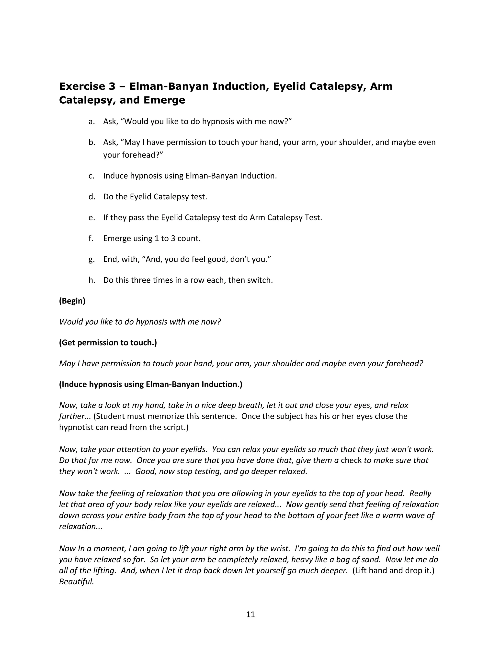 Exercise 3 – Elman-Banyan Induction, Eyelid Catalepsy, Arm
Catalepsy, and Emerge

          a. Ask, “Would you like to do hypnosis with me now?”

          b. Ask, “May I have permission to touch your hand, your arm, your shoulder, and maybe even
             your forehead?”

          c. Induce hypnosis using Elman-Banyan Induction.

          d. Do the Eyelid Catalepsy test.

          e. If they pass the Eyelid Catalepsy test do Arm Catalepsy Test.

          f.   Emerge using 1 to 3 count.

          g. End, with, “And, you do feel good, don’t you.”

          h. Do this three times in a row each, then switch.

(Begin)

Would you like to do hypnosis with me now?

(Get permission to touch.)

May I have permission to touch your hand, your arm, your shoulder and maybe even your forehead?

(Induce hypnosis using Elman-Banyan Induction.)

Now, take a look at my hand, take in a nice deep breath, let it out and close your eyes, and relax
further... (Student must memorize this sentence. Once the subject has his or her eyes close the
hypnotist can read from the script.)

Now, take your attention to your eyelids. You can relax your eyelids so much that they just won't work.
Do that for me now. Once you are sure that you have done that, give them a check to make sure that
they won't work. ... Good, now stop testing, and go deeper relaxed.

Now take the feeling of relaxation that you are allowing in your eyelids to the top of your head. Really
let that area of your body relax like your eyelids are relaxed... Now gently send that feeling of relaxation
down across your entire body from the top of your head to the bottom of your feet like a warm wave of
relaxation...

Now In a moment, I am going to lift your right arm by the wrist. I'm going to do this to find out how well
you have relaxed so far. So let your arm be completely relaxed, heavy like a bag of sand. Now let me do
all of the lifting. And, when I let it drop back down let yourself go much deeper. (Lift hand and drop it.)
Beautiful.


                                                     11
 