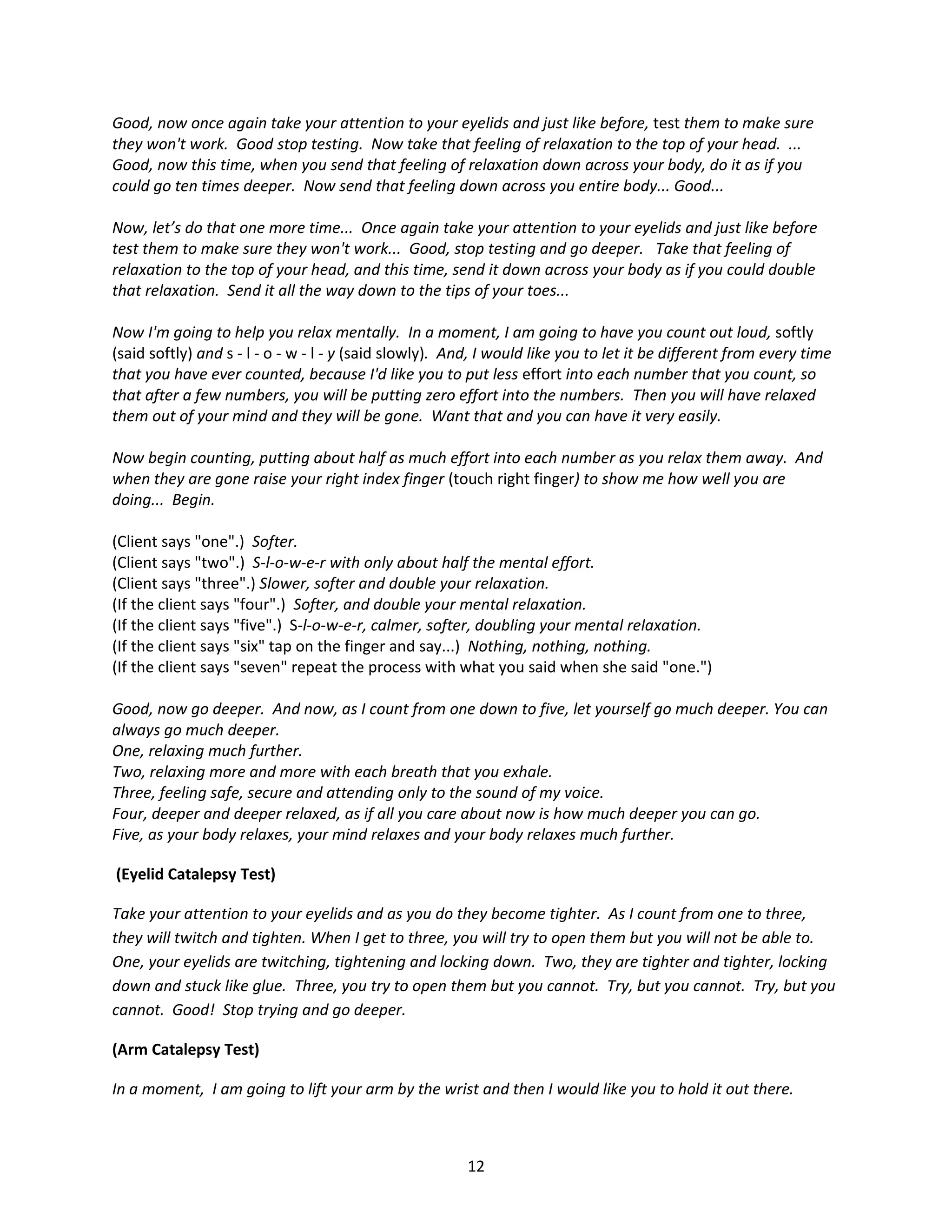Good, now once again take your attention to your eyelids and just like before, test them to make sure
they won't work. Good stop testing. Now take that feeling of relaxation to the top of your head. ...
Good, now this time, when you send that feeling of relaxation down across your body, do it as if you
could go ten times deeper. Now send that feeling down across you entire body... Good...

Now, let’s do that one more time... Once again take your attention to your eyelids and just like before
test them to make sure they won't work... Good, stop testing and go deeper. Take that feeling of
relaxation to the top of your head, and this time, send it down across your body as if you could double
that relaxation. Send it all the way down to the tips of your toes...

Now I'm going to help you relax mentally. In a moment, I am going to have you count out loud, softly
(said softly) and s - l - o - w - l - y (said slowly). And, I would like you to let it be different from every time
that you have ever counted, because I'd like you to put less effort into each number that you count, so
that after a few numbers, you will be putting zero effort into the numbers. Then you will have relaxed
them out of your mind and they will be gone. Want that and you can have it very easily.

Now begin counting, putting about half as much effort into each number as you relax them away. And
when they are gone raise your right index finger (touch right finger) to show me how well you are
doing... Begin.

(Client says "one".) Softer.
(Client says "two".) S-l-o-w-e-r with only about half the mental effort.
(Client says "three".) Slower, softer and double your relaxation.
(If the client says "four".) Softer, and double your mental relaxation.
(If the client says "five".) S-l-o-w-e-r, calmer, softer, doubling your mental relaxation.
(If the client says "six" tap on the finger and say...) Nothing, nothing, nothing.
(If the client says "seven" repeat the process with what you said when she said "one.")

Good, now go deeper. And now, as I count from one down to five, let yourself go much deeper. You can
always go much deeper.
One, relaxing much further.
Two, relaxing more and more with each breath that you exhale.
Three, feeling safe, secure and attending only to the sound of my voice.
Four, deeper and deeper relaxed, as if all you care about now is how much deeper you can go.
Five, as your body relaxes, your mind relaxes and your body relaxes much further.

(Eyelid Catalepsy Test)

Take your attention to your eyelids and as you do they become tighter. As I count from one to three,
they will twitch and tighten. When I get to three, you will try to open them but you will not be able to.
One, your eyelids are twitching, tightening and locking down. Two, they are tighter and tighter, locking
down and stuck like glue. Three, you try to open them but you cannot. Try, but you cannot. Try, but you
cannot. Good! Stop trying and go deeper.

(Arm Catalepsy Test)

In a moment, I am going to lift your arm by the wrist and then I would like you to hold it out there.



                                                        12
 