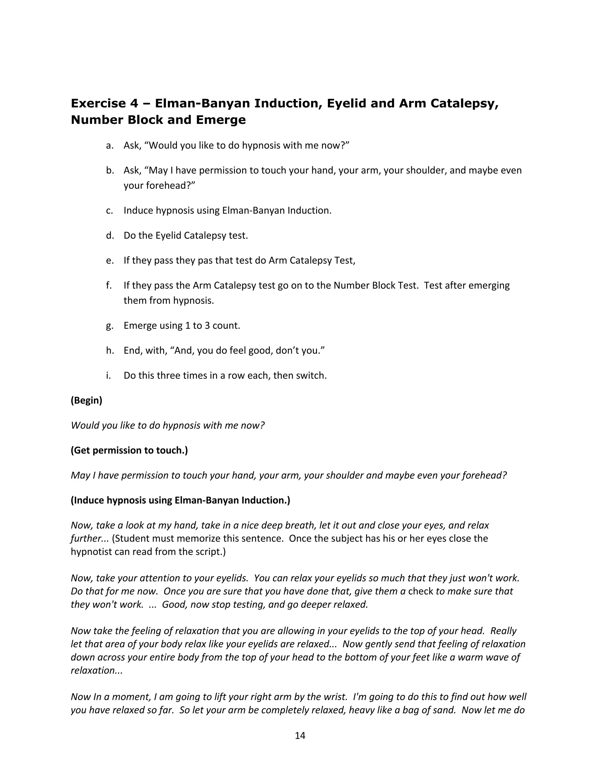 Exercise 4 – Elman-Banyan Induction, Eyelid and Arm Catalepsy,
Number Block and Emerge

          a. Ask, “Would you like to do hypnosis with me now?”

          b. Ask, “May I have permission to touch your hand, your arm, your shoulder, and maybe even
             your forehead?”

          c. Induce hypnosis using Elman-Banyan Induction.

          d. Do the Eyelid Catalepsy test.

          e. If they pass they pas that test do Arm Catalepsy Test,

          f.   If they pass the Arm Catalepsy test go on to the Number Block Test. Test after emerging
               them from hypnosis.

          g. Emerge using 1 to 3 count.

          h. End, with, “And, you do feel good, don’t you.”

          i.   Do this three times in a row each, then switch.

(Begin)

Would you like to do hypnosis with me now?

(Get permission to touch.)

May I have permission to touch your hand, your arm, your shoulder and maybe even your forehead?

(Induce hypnosis using Elman-Banyan Induction.)

Now, take a look at my hand, take in a nice deep breath, let it out and close your eyes, and relax
further... (Student must memorize this sentence. Once the subject has his or her eyes close the
hypnotist can read from the script.)

Now, take your attention to your eyelids. You can relax your eyelids so much that they just won't work.
Do that for me now. Once you are sure that you have done that, give them a check to make sure that
they won't work. ... Good, now stop testing, and go deeper relaxed.

Now take the feeling of relaxation that you are allowing in your eyelids to the top of your head. Really
let that area of your body relax like your eyelids are relaxed... Now gently send that feeling of relaxation
down across your entire body from the top of your head to the bottom of your feet like a warm wave of
relaxation...

Now In a moment, I am going to lift your right arm by the wrist. I'm going to do this to find out how well
you have relaxed so far. So let your arm be completely relaxed, heavy like a bag of sand. Now let me do

                                                      14
 