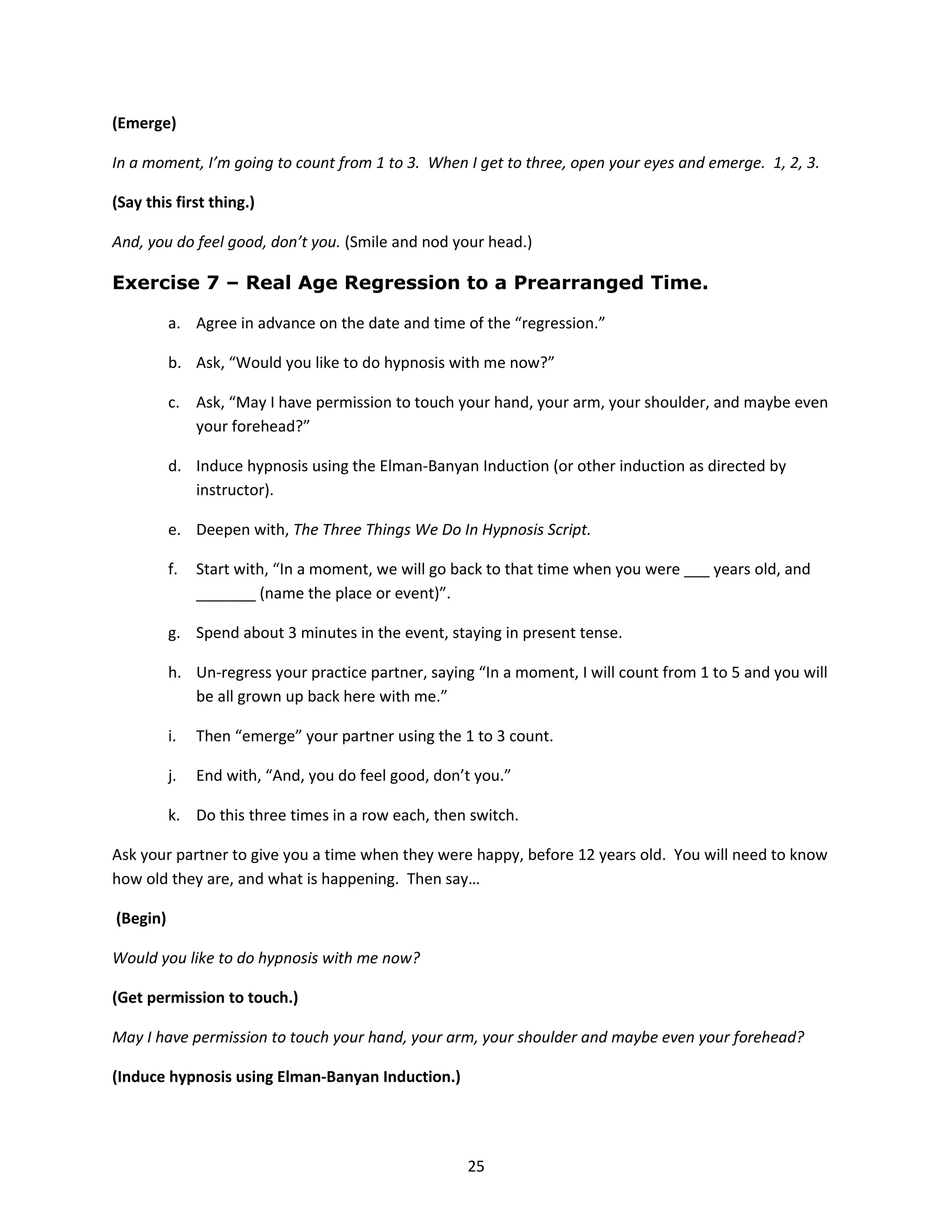 (Emerge)

In a moment, I’m going to count from 1 to 3. When I get to three, open your eyes and emerge. 1, 2, 3.

(Say this first thing.)

And, you do feel good, don’t you. (Smile and nod your head.)

Exercise 7 – Real Age Regression to a Prearranged Time.

          a. Agree in advance on the date and time of the “regression.”

          b. Ask, “Would you like to do hypnosis with me now?”

          c. Ask, “May I have permission to touch your hand, your arm, your shoulder, and maybe even
             your forehead?”

          d. Induce hypnosis using the Elman-Banyan Induction (or other induction as directed by
             instructor).

          e. Deepen with, The Three Things We Do In Hypnosis Script.

          f.   Start with, “In a moment, we will go back to that time when you were ___ years old, and
               _______ (name the place or event)”.

          g. Spend about 3 minutes in the event, staying in present tense.

          h. Un-regress your practice partner, saying “In a moment, I will count from 1 to 5 and you will
             be all grown up back here with me.”

          i.   Then “emerge” your partner using the 1 to 3 count.

          j.   End with, “And, you do feel good, don’t you.”

          k. Do this three times in a row each, then switch.

Ask your partner to give you a time when they were happy, before 12 years old. You will need to know
how old they are, and what is happening. Then say…

(Begin)

Would you like to do hypnosis with me now?

(Get permission to touch.)

May I have permission to touch your hand, your arm, your shoulder and maybe even your forehead?

(Induce hypnosis using Elman-Banyan Induction.)




                                                     25
 